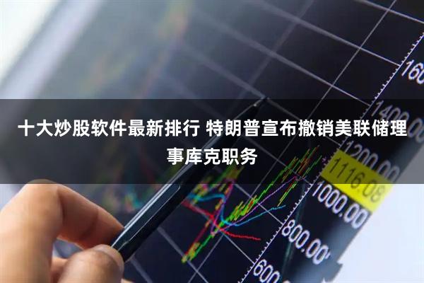 十大炒股软件最新排行 特朗普宣布撤销美联储理事库克职务