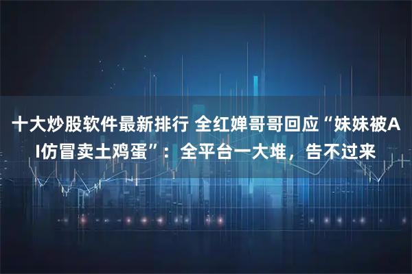 十大炒股软件最新排行 全红婵哥哥回应“妹妹被AI仿冒卖土鸡蛋”：全平台一大堆，告不过来