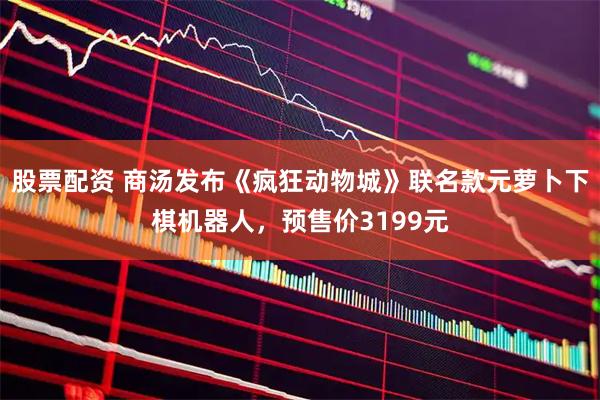 股票配资 商汤发布《疯狂动物城》联名款元萝卜下棋机器人，预售价3199元