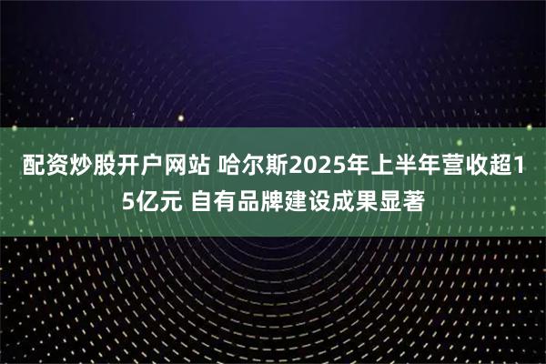 配资炒股开户网站 哈尔斯2025年上半年营收超15亿元 自有品牌建设成果显著