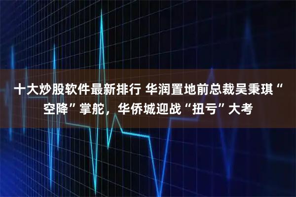 十大炒股软件最新排行 华润置地前总裁吴秉琪“空降”掌舵，华侨城迎战“扭亏”大考
