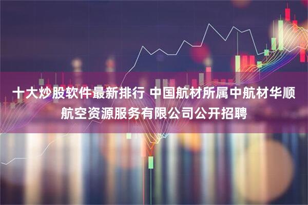 十大炒股软件最新排行 中国航材所属中航材华顺航空资源服务有限公司公开招聘