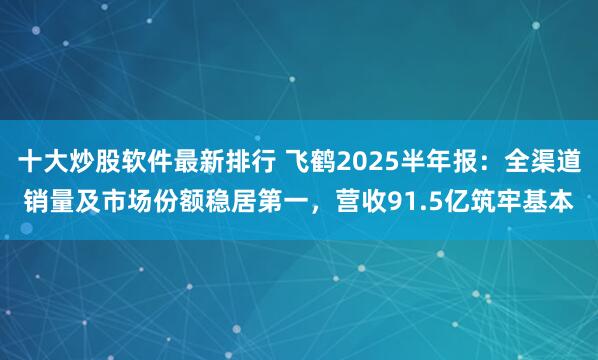 十大炒股软件最新排行 飞鹤2025半年报：全渠道销量及市场份额稳居第一，营收91.5亿筑牢基本