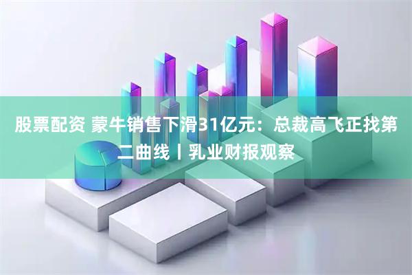 股票配资 蒙牛销售下滑31亿元:总裁高飞正找第二曲线丨乳业财报观察