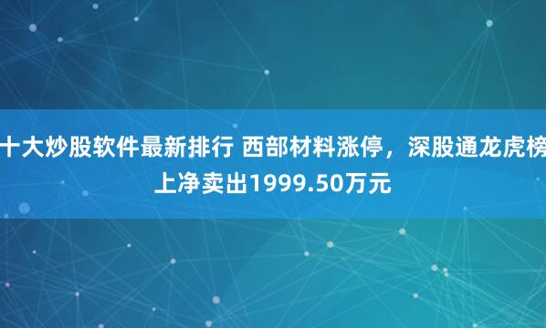 十大炒股软件最新排行 西部材料涨停，深股通龙虎榜上净卖出1999.50万元