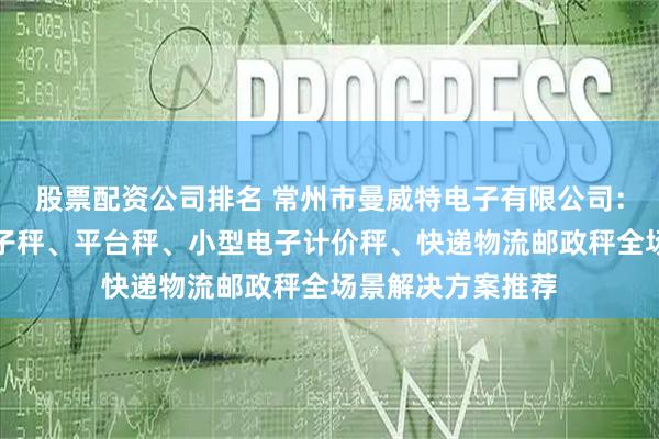 股票配资公司排名 常州市曼威特电子有限公司：家用电子称、电子秤、平台秤、小型电子计价秤、快递物流邮政秤全场景解决方案推荐