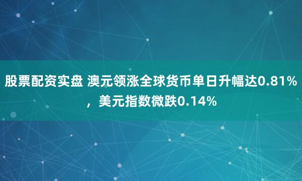 股票配资实盘 澳元领涨全球货币单日升幅达0.81%，美元指数微跌0.14%