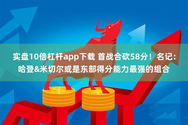 实盘10倍杠杆app下载 首战合砍58分！名记：哈登&米切尔或是东部得分能力最强的组合