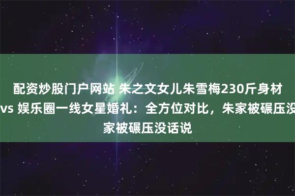 配资炒股门户网站 朱之文女儿朱雪梅230斤身材遭嘲 vs 娱乐圈一线女星婚礼：全方位对比，朱家被碾压没话说