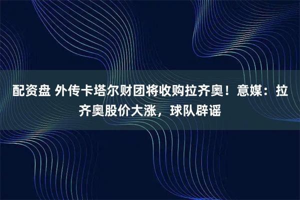 配资盘 外传卡塔尔财团将收购拉齐奥!意媒:拉齐奥股价大涨,球队辟谣