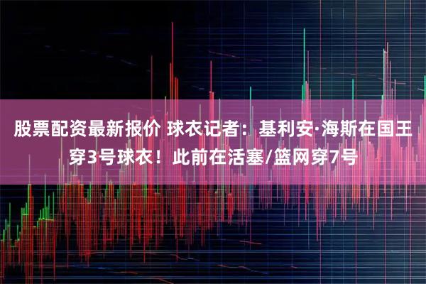 股票配资最新报价 球衣记者：基利安·海斯在国王穿3号球衣！此前在活塞/篮网穿7号