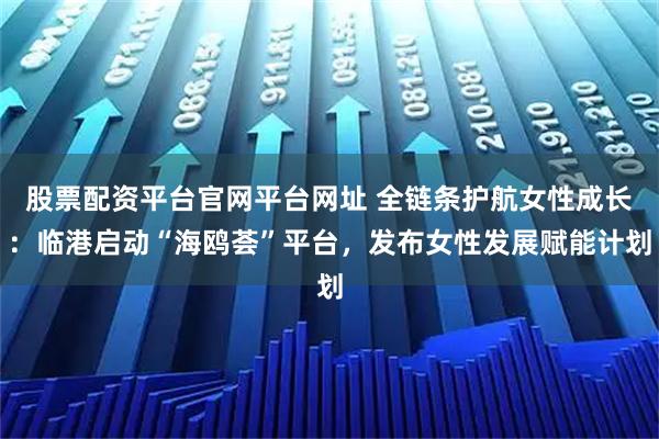 股票配资平台官网平台网址 全链条护航女性成长：临港启动“海鸥荟”平台，发布女性发展赋能计划