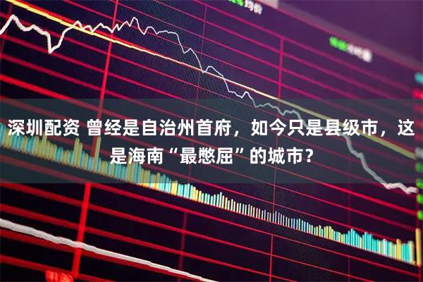 深圳配资 曾经是自治州首府，如今只是县级市，这是海南“最憋屈”的城市？