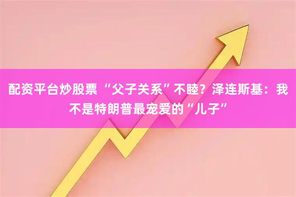 配资平台炒股票 “父子关系”不睦？泽连斯基：我不是特朗普最宠爱的“儿子”