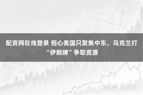 配资网在线登录 担心美国只聚焦中东，乌克兰打“伊朗牌”争取资源