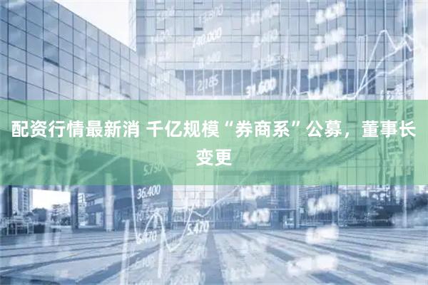 配资行情最新消 千亿规模“券商系”公募，董事长变更