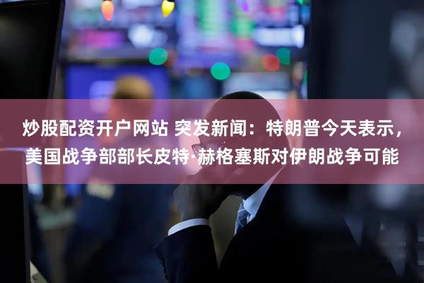 炒股配资开户网站 突发新闻：特朗普今天表示，美国战争部部长皮特·赫格塞斯对伊朗战争可能