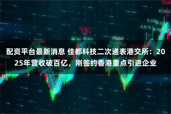配资平台最新消息 佳都科技二次递表港交所：2025年营收破百亿，刚签约香港重点引进企业