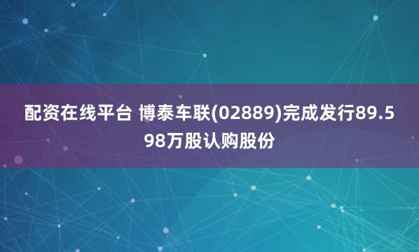 配资在线平台 博泰车联(02889)完成发行89.598万股认购股份