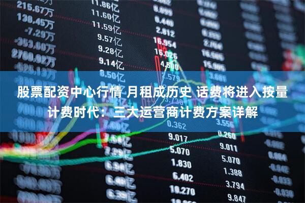 股票配资中心行情 月租成历史 话费将进入按量计费时代：三大运营商计费方案详解