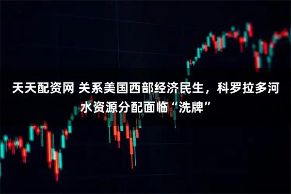 天天配资网 关系美国西部经济民生，科罗拉多河水资源分配面临“洗牌”
