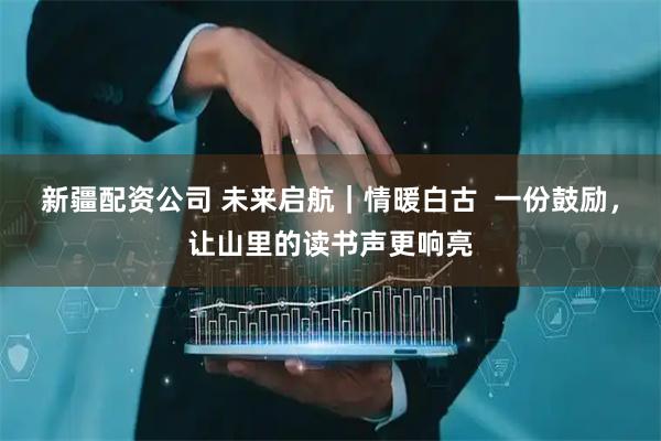 新疆配资公司 未来启航｜情暖白古  一份鼓励，让山里的读书声更响亮