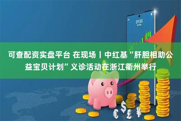 可查配资实盘平台 在现场丨中红基“肝胆相助公益宝贝计划”义诊活动在浙江衢州举行