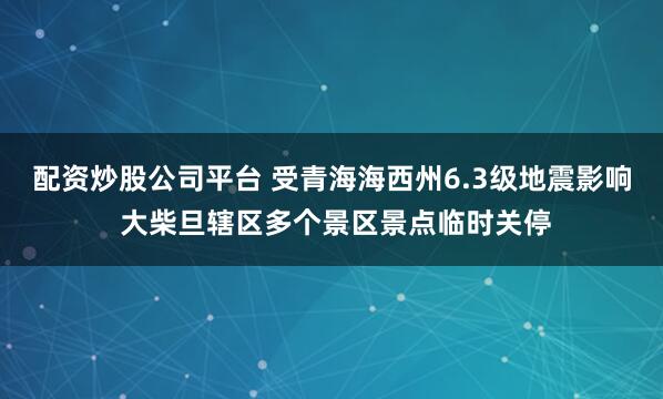 配资炒股公司平台 受青海海西州6.3级地震影响 大柴旦辖区多个景区景点临时关停