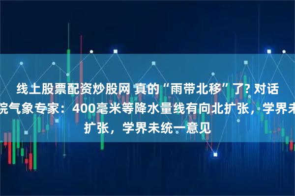 线上股票配资炒股网 真的“雨带北移”了? 对话中国科学院气象专家：400毫米等降水量线有向北扩张，学界未统一意见